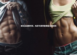 【j9九游会官网登录】老队友温情时刻，埃泽与奥利塞赛后交换球衣