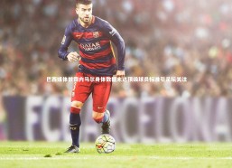 j9九游会官网|巴西媒体披露内马尔身体数据未达顶级球员标准引足坛关注