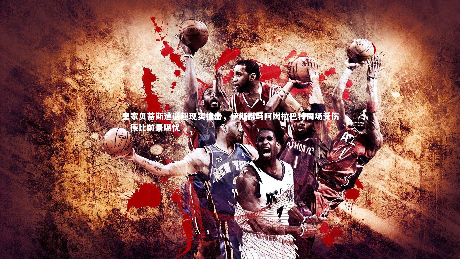 皇家贝蒂斯遭遇超现实撞击，伊斯科与阿姆拉巴特同场受伤，德比前景堪忧